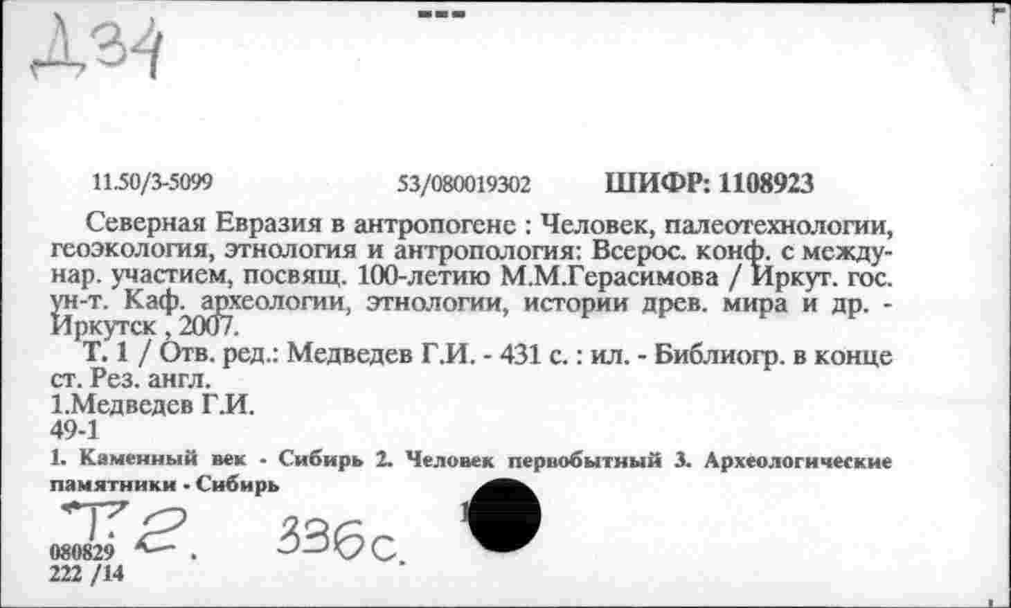 ﻿11.50/3-5099	53/080019302 ШИФР: 1108923
Северная Евразия в антропогене : Человек, палеотехнологии, геоэкология, этнология и антропология: Всерос. конф, с между-нар. участием, посвящ. 100-летию М.М.Герасимова / Иркут, гос. ^н-т. Каф^ајзхеологии, этнологии, истории древ, мира и др. -
T. 1 / Отв. ред.: Медведев Г.И. - 431 с. : ил. - Библиогр. в конце ст. Рез. англ.
І.Медведев Г.И.
49-1
1. Каменный век - Сибирь 2. Человек первобытный 3. Археологические памятники - Сибирь
222 /14